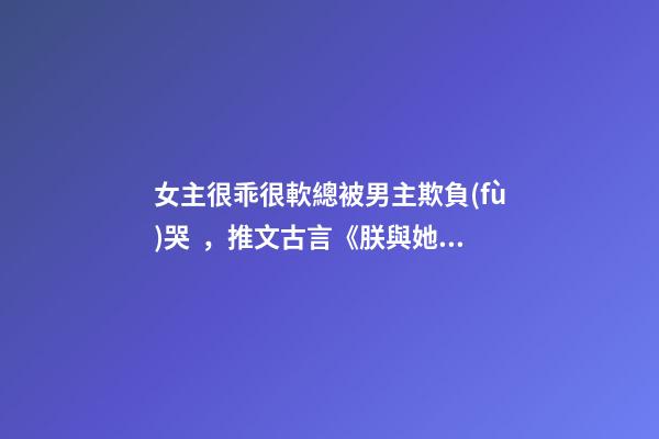 女主很乖很軟總被男主欺負(fù)哭，推文古言《朕與她》by她與燈